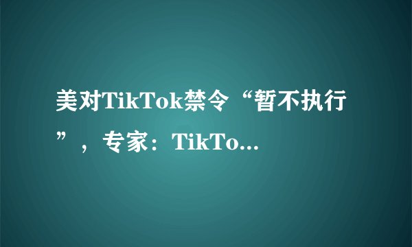 美对TikTok禁令“暂不执行”，专家：TikTok在美未来依然充满不确定性