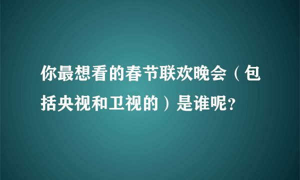 你最想看的春节联欢晚会（包括央视和卫视的）是谁呢？