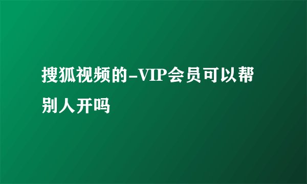 搜狐视频的-VIP会员可以帮别人开吗