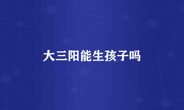 大三阳能生孩子吗