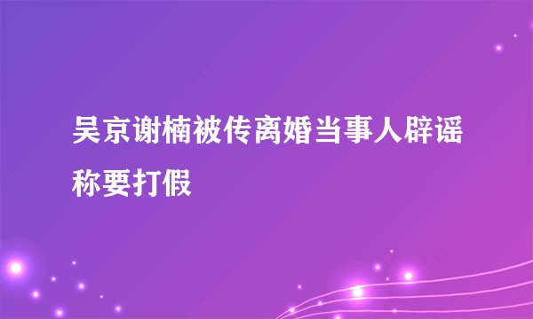 吴京谢楠被传离婚当事人辟谣称要打假