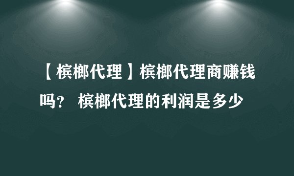 【槟榔代理】槟榔代理商赚钱吗？ 槟榔代理的利润是多少