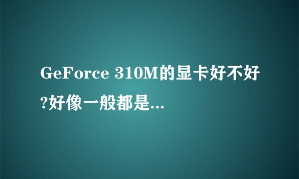 GeForce 310M的显卡好不好?好像一般都是什么GTXXXX的,这个相当于GT的多少啊?我的显卡是笔记本里面的。