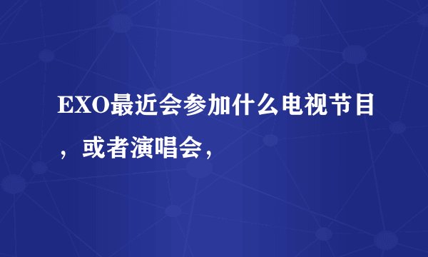 EXO最近会参加什么电视节目，或者演唱会，