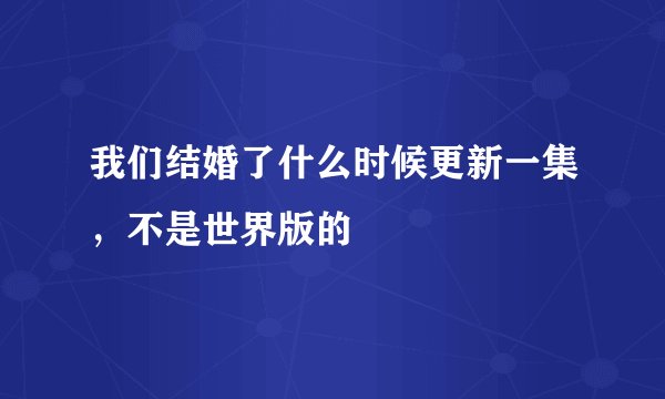 我们结婚了什么时候更新一集，不是世界版的
