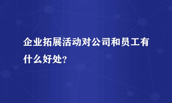 企业拓展活动对公司和员工有什么好处？