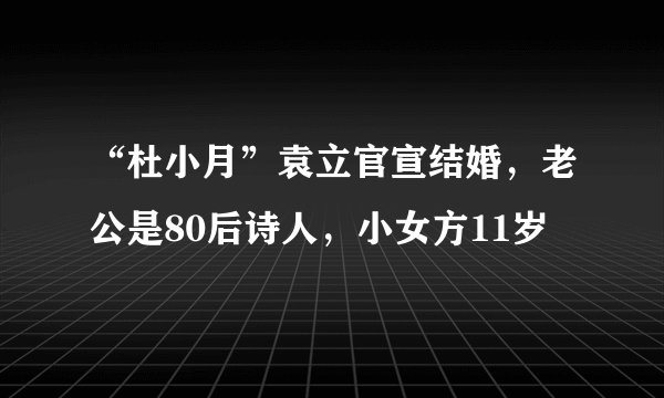 “杜小月”袁立官宣结婚，老公是80后诗人，小女方11岁
