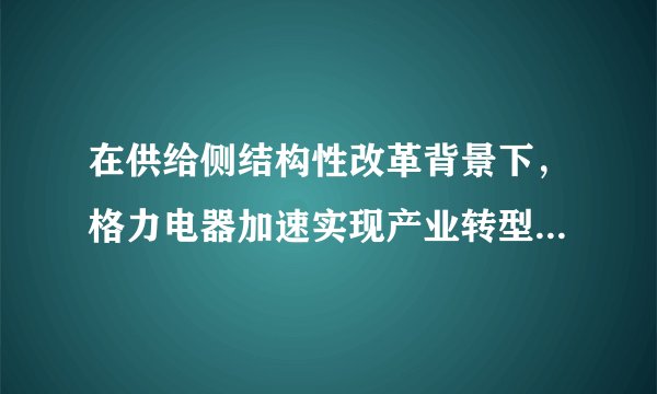 在供给侧结构性改革背景下，格力电器加速实现产业转型，将过剩产能转化为优质产能，同时重点加速智能化的发展。格力近年来强势崛起成为了生产领域人们关注的对象。阅读材料，回答下列问题。