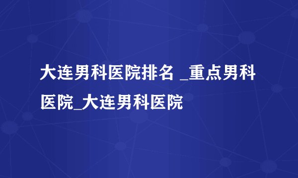 大连男科医院排名 _重点男科医院_大连男科医院