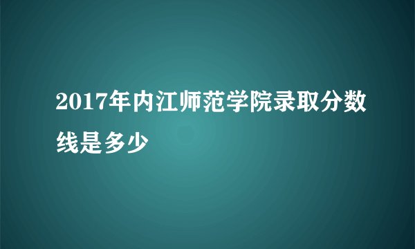 2017年内江师范学院录取分数线是多少