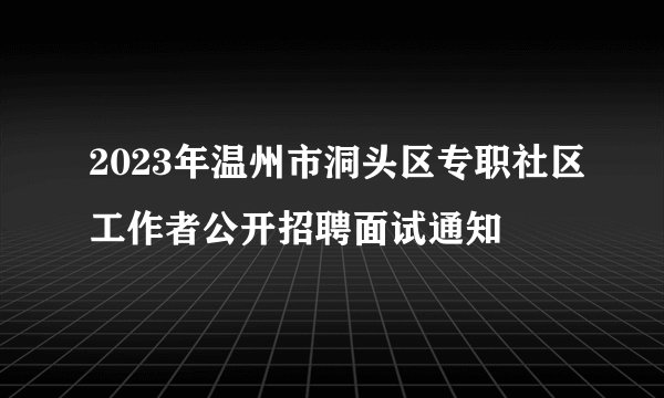 2023年温州市洞头区专职社区工作者公开招聘面试通知