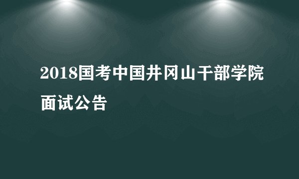 2018国考中国井冈山干部学院面试公告