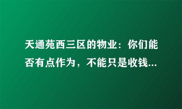 天通苑西三区的物业：你们能否有点作为，不能只是收钱不干事吧。