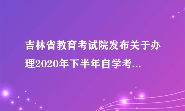 吉林省教育考试院发布关于办理2020年下半年自学考试毕业证书的通知