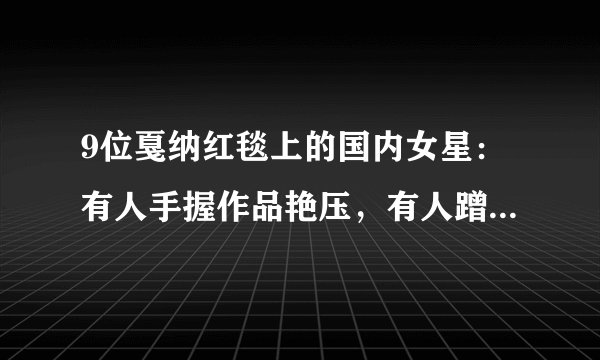 9位戛纳红毯上的国内女星:有人手握作品艳压,有人蹭拍走光出丑