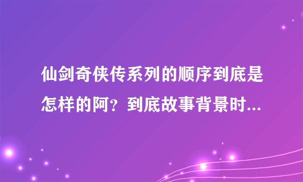 仙剑奇侠传系列的顺序到底是怎样的阿？到底故事背景时间从哪一部开始到哪一部？