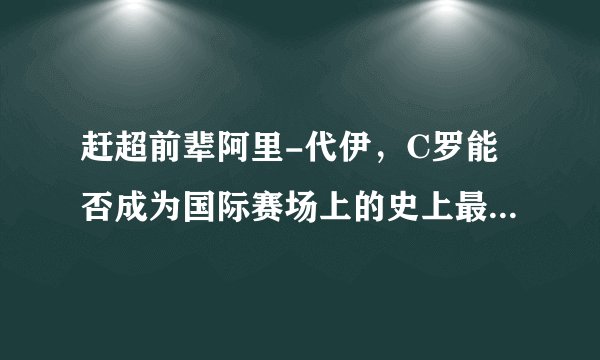 赶超前辈阿里-代伊，C罗能否成为国际赛场上的史上最佳射手？