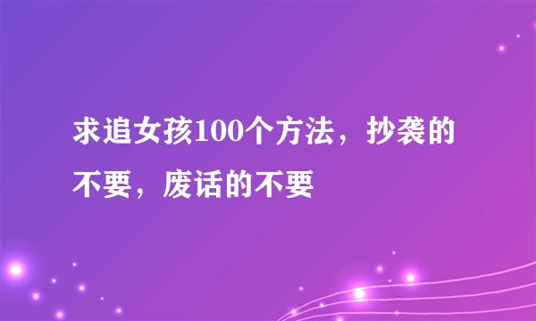 求追女孩100个方法，抄袭的不要，废话的不要