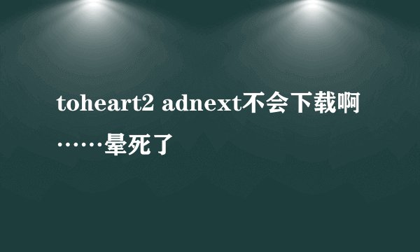 toheart2 adnext不会下载啊……晕死了