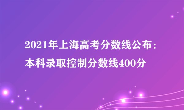 2021年上海高考分数线公布：本科录取控制分数线400分
