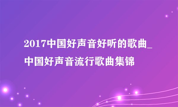 2017中国好声音好听的歌曲_中国好声音流行歌曲集锦