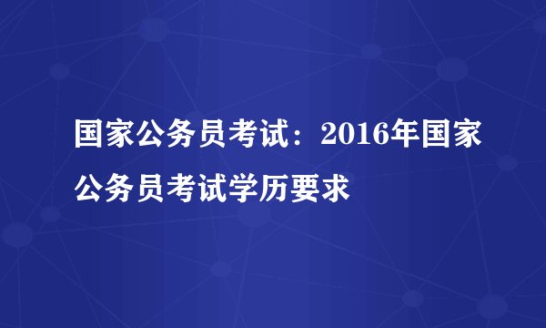 国家公务员考试：2016年国家公务员考试学历要求