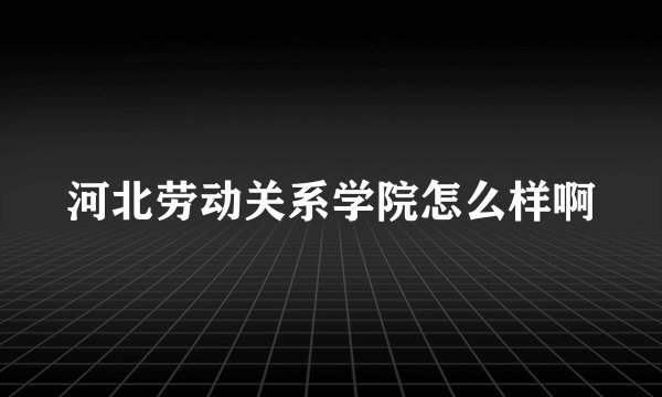 河北劳动关系学院怎么样啊