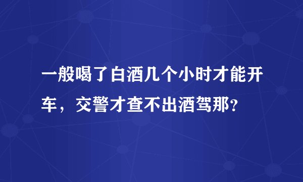 一般喝了白酒几个小时才能开车，交警才查不出酒驾那？