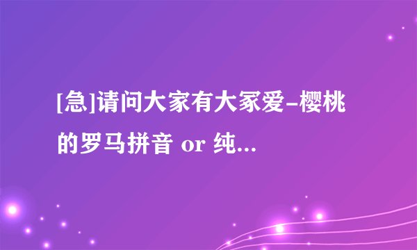 [急]请问大家有大冢爱-樱桃 的罗马拼音 or 纯音乐吗?急喔>< 有其中一样都好了!THANKS大家!