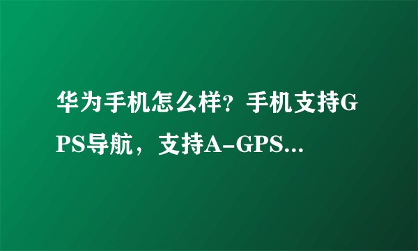 华为手机怎么样？手机支持GPS导航，支持A-GPS是什么意思？