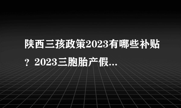 陕西三孩政策2023有哪些补贴？2023三胞胎产假多少天？