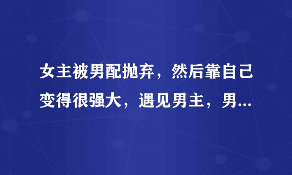 女主被男配抛弃，然后靠自己变得很强大，遇见男主，男配想要挽回，但是女主最后还是和男主在一起的穿越文？