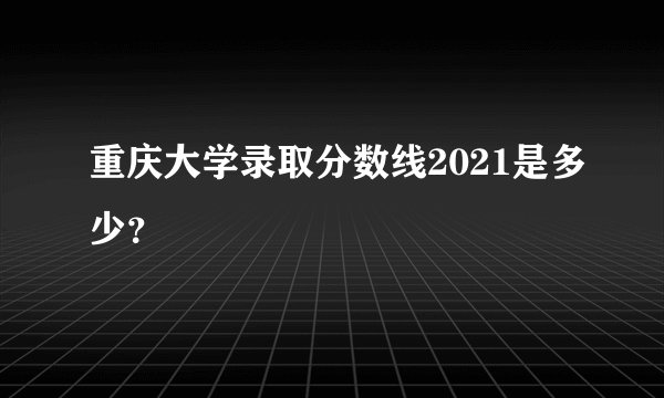 重庆大学录取分数线2021是多少？