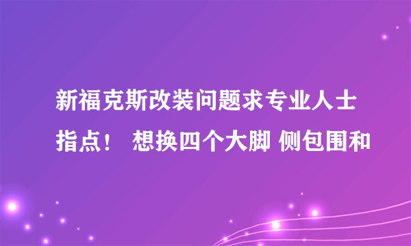 新福克斯改装问题求专业人士指点！ 想换四个大脚 侧包围和