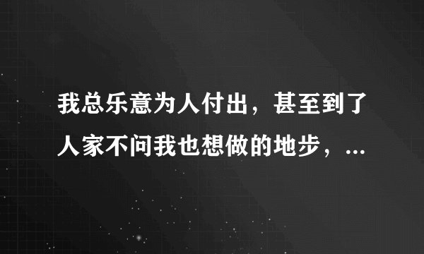 我总乐意为人付出，甚至到了人家不问我也想做的地步，感觉自己好幼稚，感觉人家都懒得理我，怎么办啊？