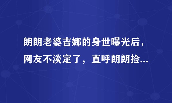 朗朗老婆吉娜的身世曝光后，网友不淡定了，直呼朗朗捡到宝了！