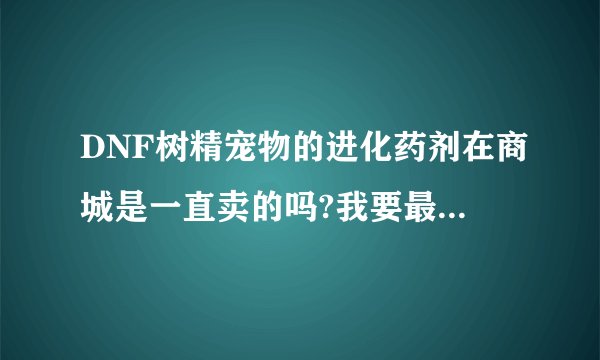 DNF树精宠物的进化药剂在商城是一直卖的吗?我要最详细的。最好是体验服玩过的。
