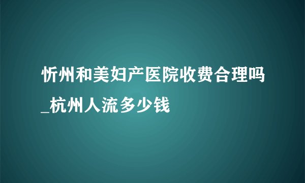 忻州和美妇产医院收费合理吗_杭州人流多少钱