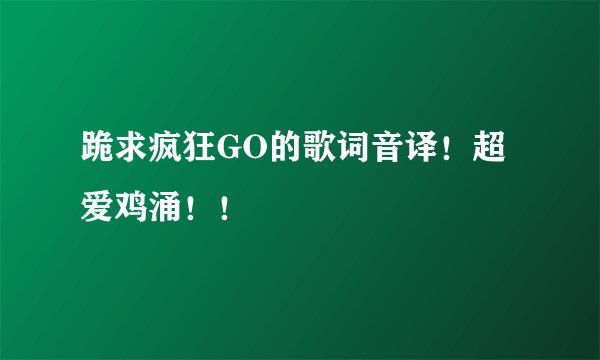 跪求疯狂GO的歌词音译！超爱鸡涌！！