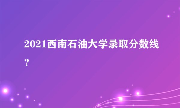 2021西南石油大学录取分数线？