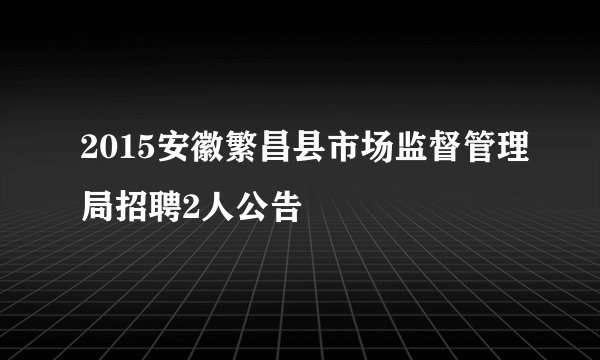 2015安徽繁昌县市场监督管理局招聘2人公告