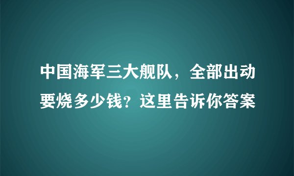 中国海军三大舰队，全部出动要烧多少钱？这里告诉你答案