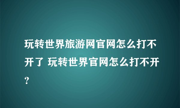 玩转世界旅游网官网怎么打不开了 玩转世界官网怎么打不开？