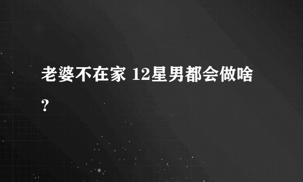 老婆不在家 12星男都会做啥？