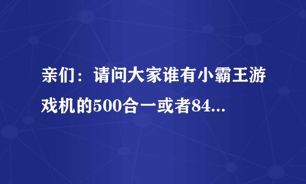 亲们：请问大家谁有小霸王游戏机的500合一或者84合一啊？网上下载的不能玩.谁有的话提供我一下.谢谢！