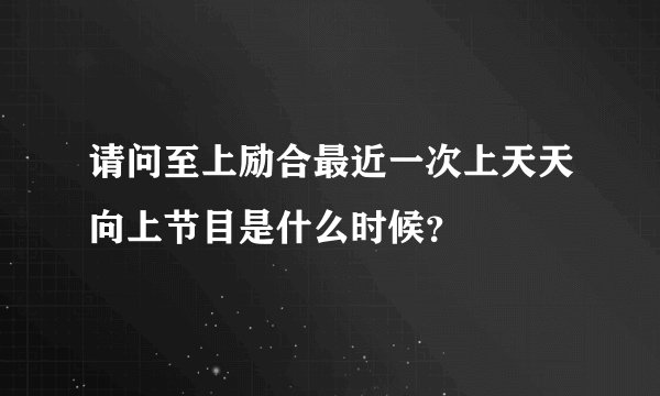 请问至上励合最近一次上天天向上节目是什么时候？