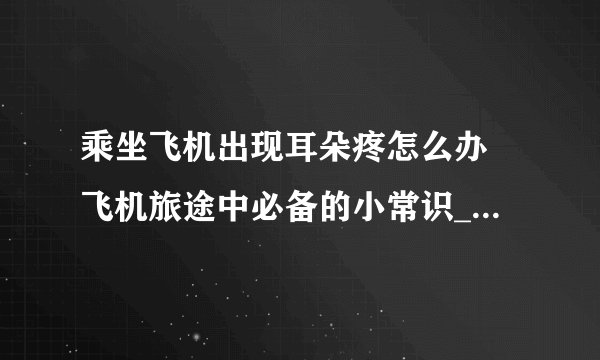 乘坐飞机出现耳朵疼怎么办 飞机旅途中必备的小常识_坐飞机耳朵痛的原因及解决妙招_缓解乘坐飞机晕机的10个方法_乘坐飞机的8大具体流程