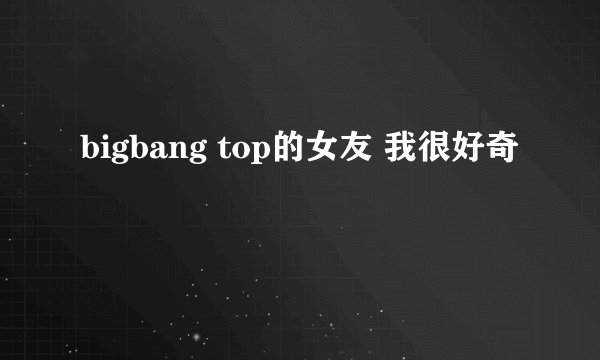 bigbang top的女友 我很好奇