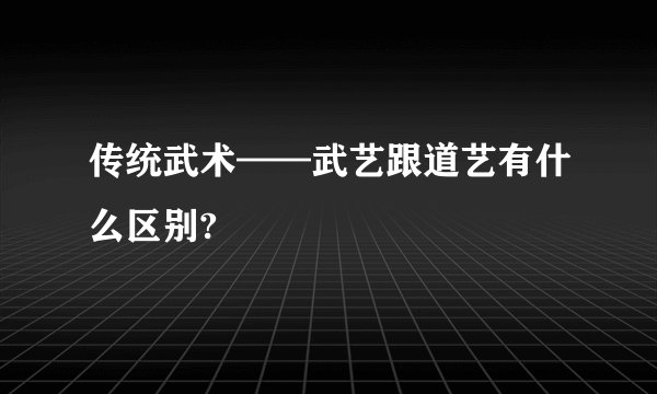 传统武术——武艺跟道艺有什么区别?