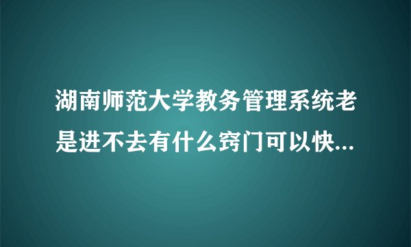 湖南师范大学教务管理系统老是进不去有什么窍门可以快速刷进去、要窍门啊看清楚别整废话急啊！！！！！！